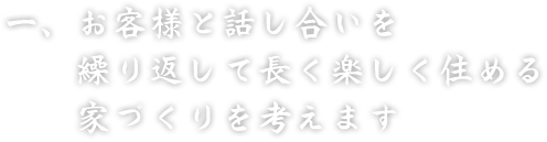 一、お客様と話し合いを　繰り返して長く楽しく住める　家づくりを考えます